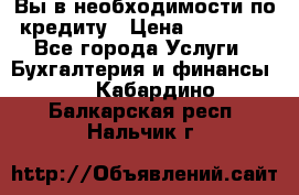 Вы в необходимости по кредиту › Цена ­ 90 000 - Все города Услуги » Бухгалтерия и финансы   . Кабардино-Балкарская респ.,Нальчик г.